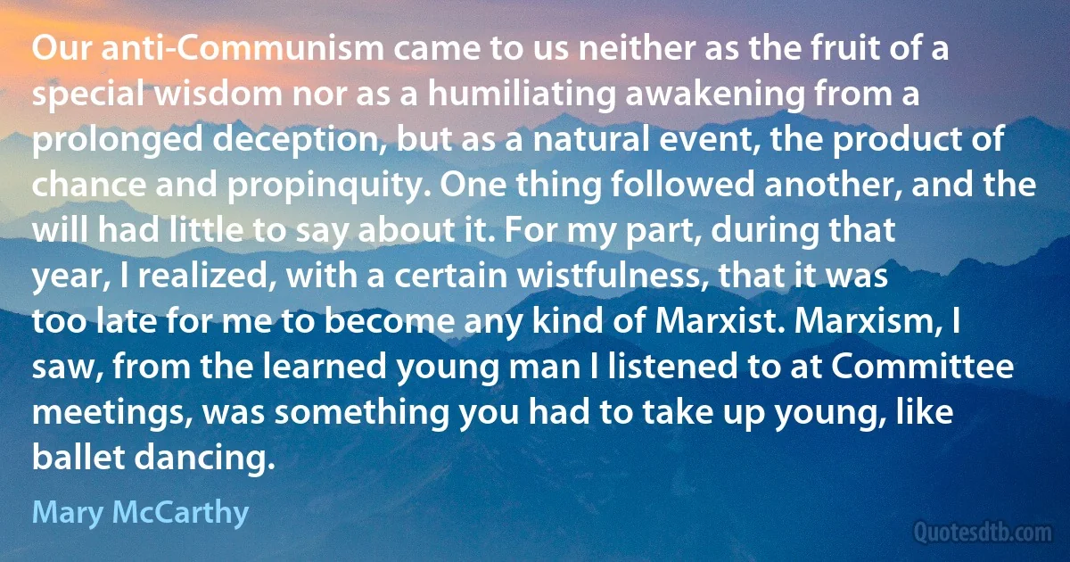 Our anti-Communism came to us neither as the fruit of a special wisdom nor as a humiliating awakening from a prolonged deception, but as a natural event, the product of chance and propinquity. One thing followed another, and the will had little to say about it. For my part, during that year, I realized, with a certain wistfulness, that it was too late for me to become any kind of Marxist. Marxism, I saw, from the learned young man I listened to at Committee meetings, was something you had to take up young, like ballet dancing. (Mary McCarthy)