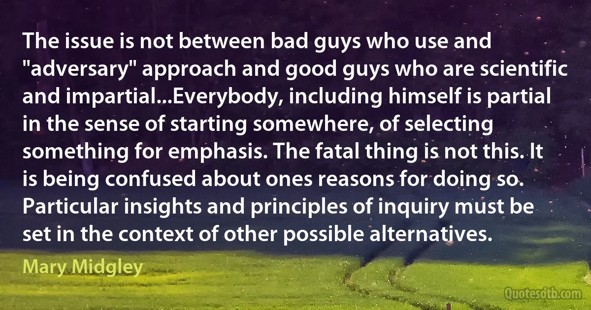 The issue is not between bad guys who use and "adversary" approach and good guys who are scientific and impartial...Everybody, including himself is partial in the sense of starting somewhere, of selecting something for emphasis. The fatal thing is not this. It is being confused about ones reasons for doing so. Particular insights and principles of inquiry must be set in the context of other possible alternatives. (Mary Midgley)