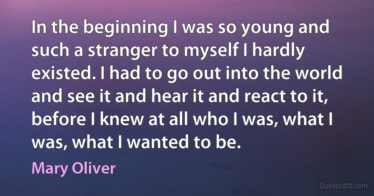 In the beginning I was so young and such a stranger to myself I hardly existed. I had to go out into the world and see it and hear it and react to it, before I knew at all who I was, what I was, what I wanted to be. (Mary Oliver)