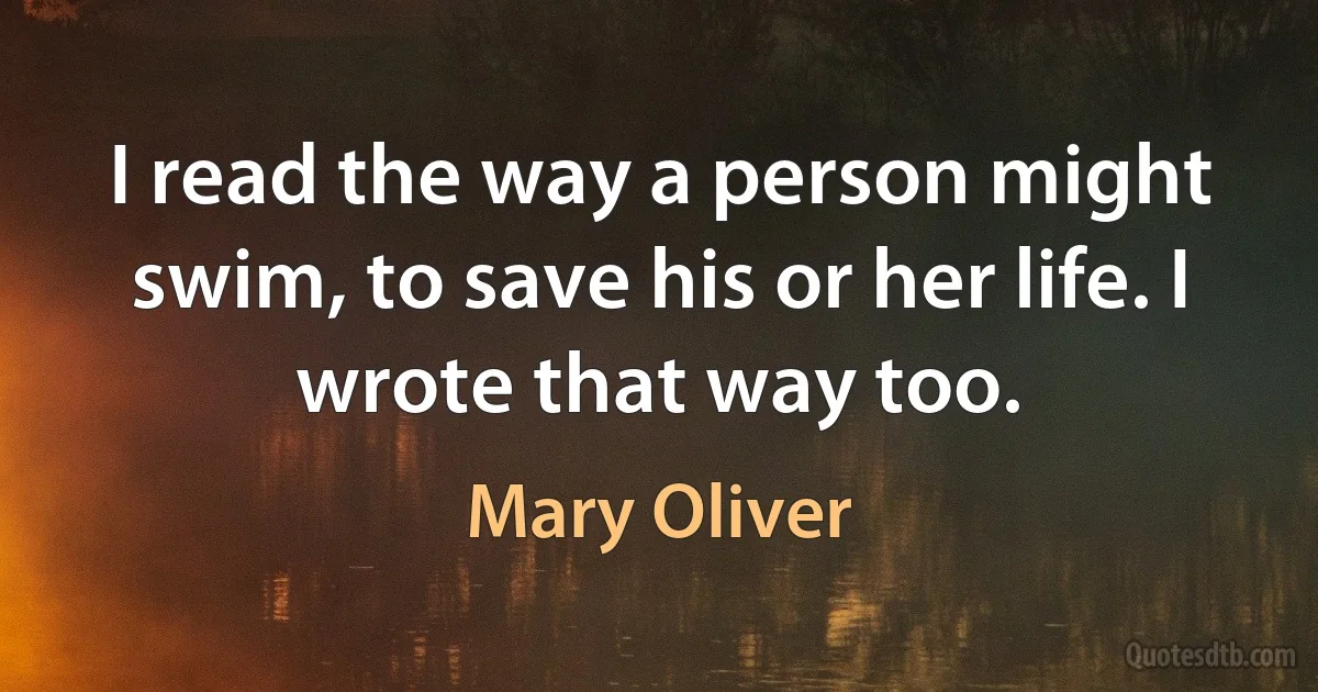 I read the way a person might swim, to save his or her life. I wrote that way too. (Mary Oliver)