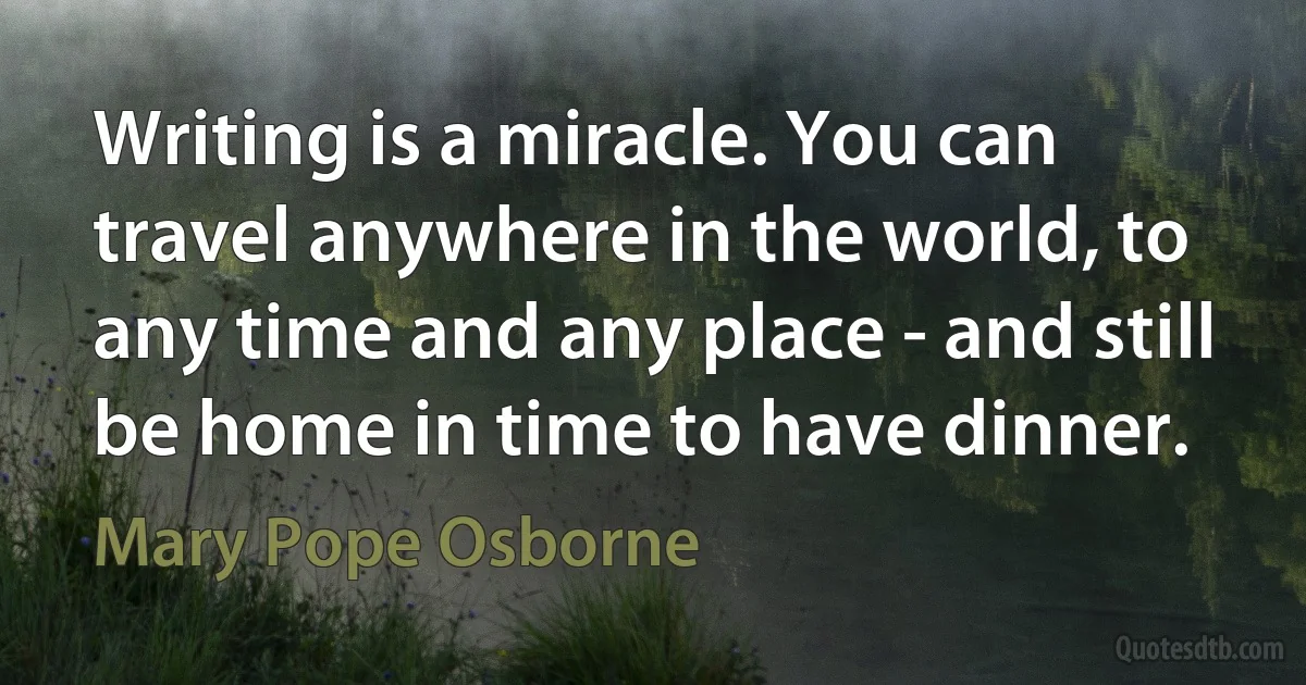 Writing is a miracle. You can travel anywhere in the world, to any time and any place - and still be home in time to have dinner. (Mary Pope Osborne)