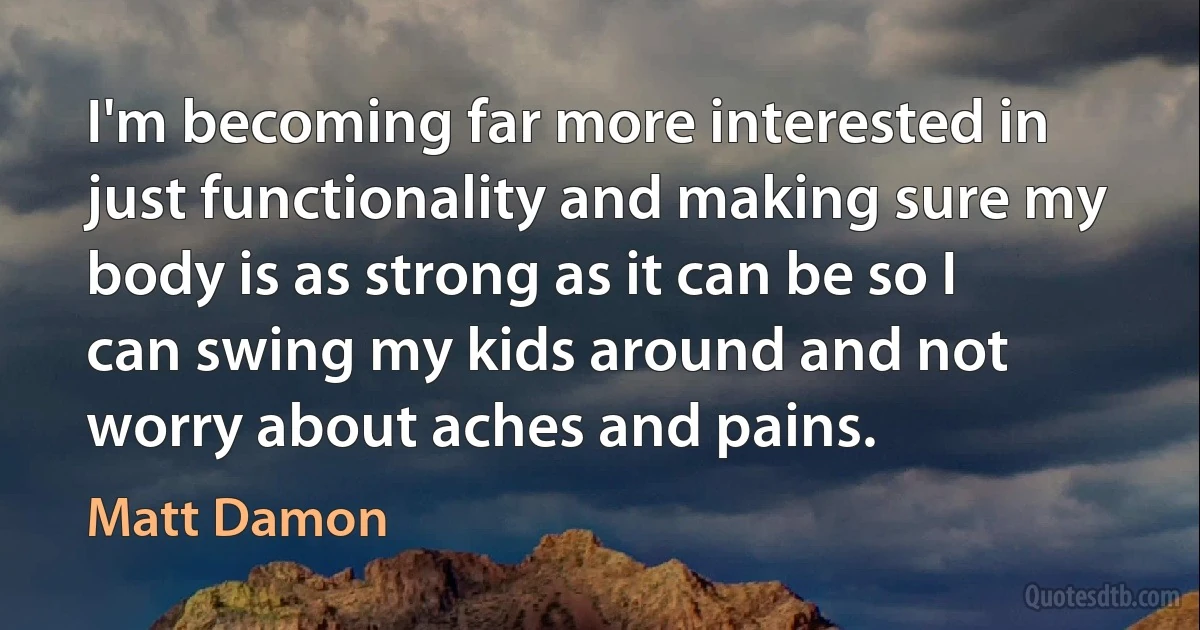 I'm becoming far more interested in just functionality and making sure my body is as strong as it can be so I can swing my kids around and not worry about aches and pains. (Matt Damon)