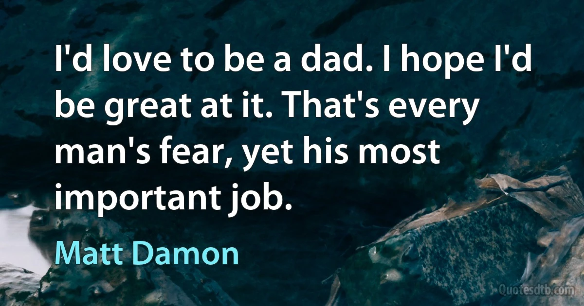 I'd love to be a dad. I hope I'd be great at it. That's every man's fear, yet his most important job. (Matt Damon)