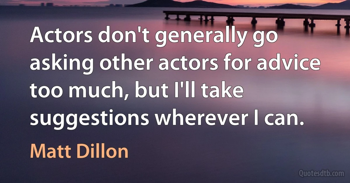 Actors don't generally go asking other actors for advice too much, but I'll take suggestions wherever I can. (Matt Dillon)