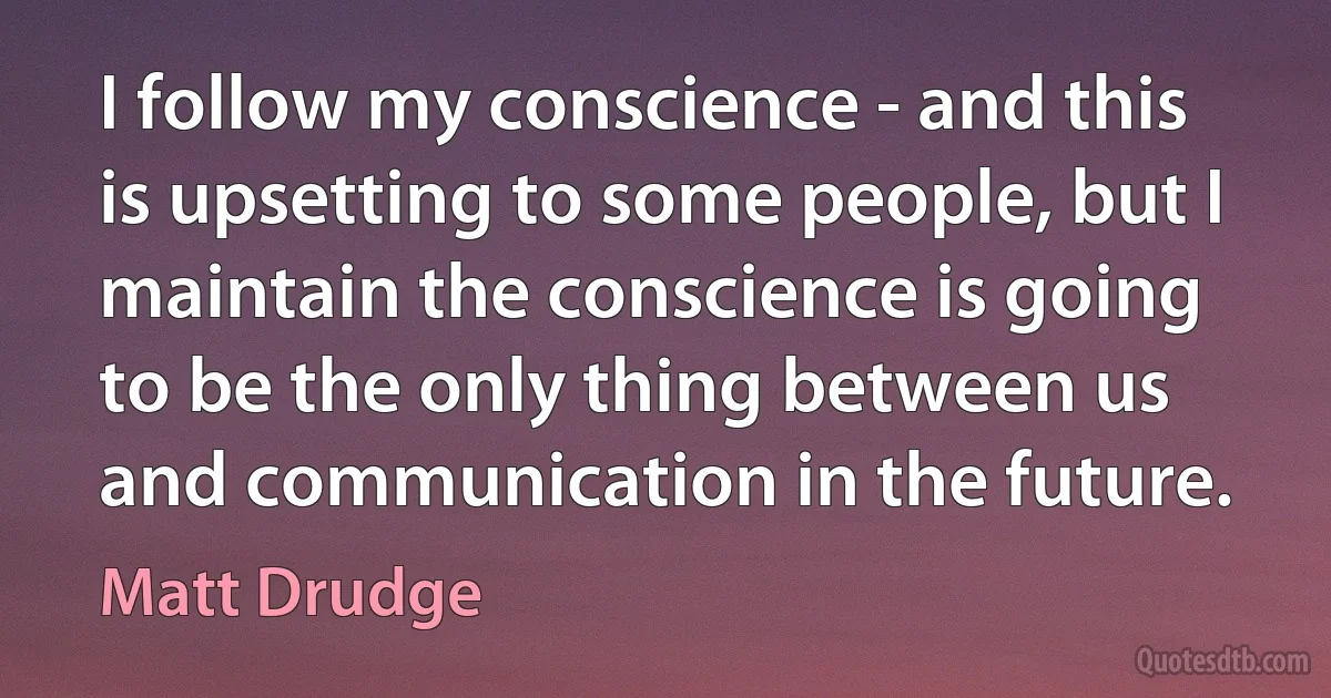 I follow my conscience - and this is upsetting to some people, but I maintain the conscience is going to be the only thing between us and communication in the future. (Matt Drudge)