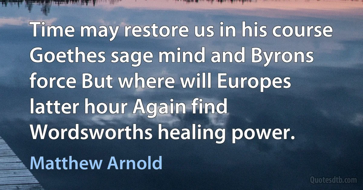 Time may restore us in his course Goethes sage mind and Byrons force But where will Europes latter hour Again find Wordsworths healing power. (Matthew Arnold)