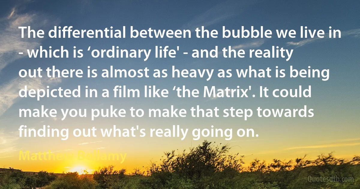 The differential between the bubble we live in - which is ‘ordinary life' - and the reality out there is almost as heavy as what is being depicted in a film like ‘the Matrix'. It could make you puke to make that step towards finding out what's really going on. (Matthew Bellamy)