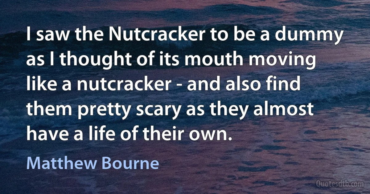 I saw the Nutcracker to be a dummy as I thought of its mouth moving like a nutcracker - and also find them pretty scary as they almost have a life of their own. (Matthew Bourne)