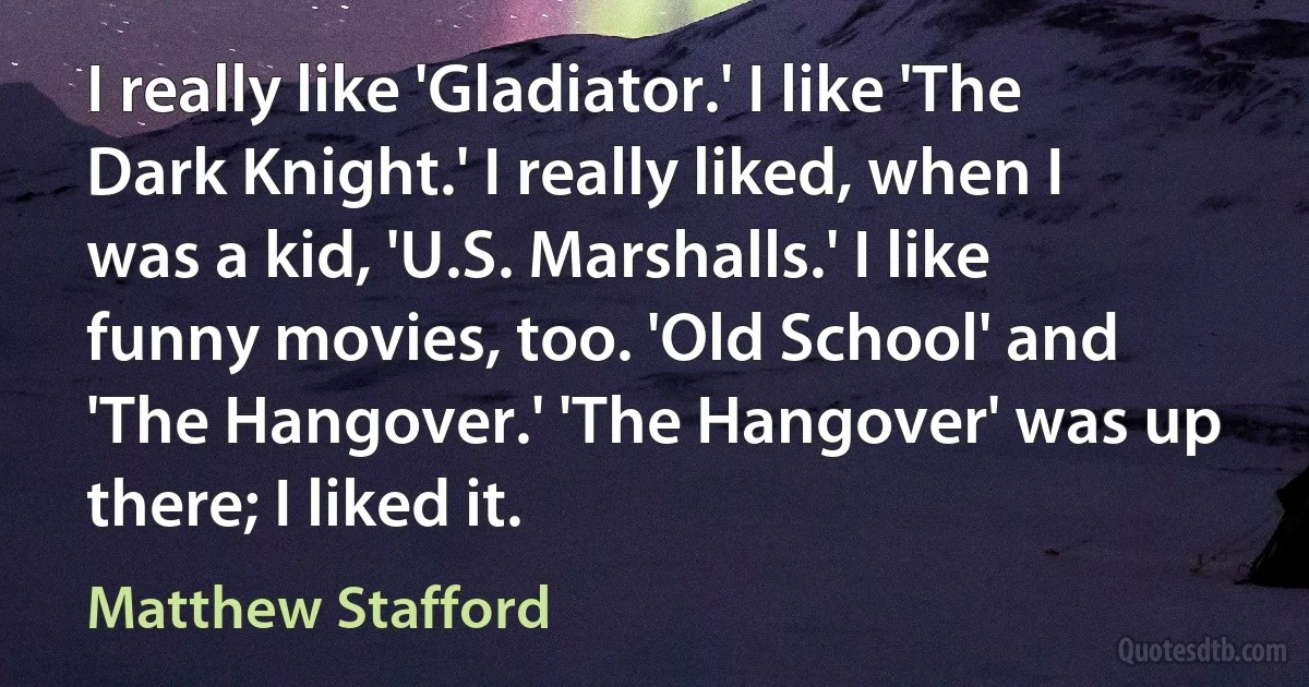 I really like 'Gladiator.' I like 'The Dark Knight.' I really liked, when I was a kid, 'U.S. Marshalls.' I like funny movies, too. 'Old School' and 'The Hangover.' 'The Hangover' was up there; I liked it. (Matthew Stafford)