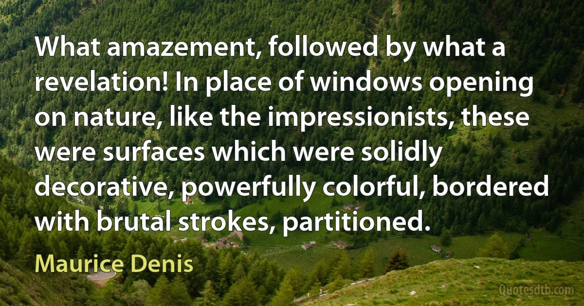 What amazement, followed by what a revelation! In place of windows opening on nature, like the impressionists, these were surfaces which were solidly decorative, powerfully colorful, bordered with brutal strokes, partitioned. (Maurice Denis)