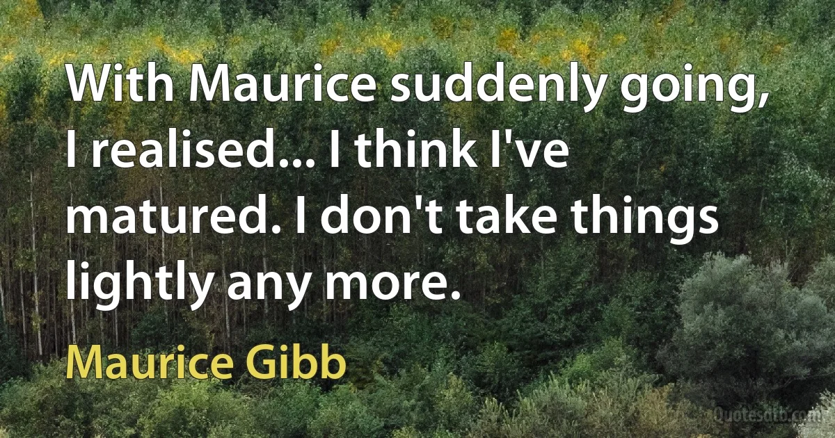 With Maurice suddenly going, I realised... I think I've matured. I don't take things lightly any more. (Maurice Gibb)