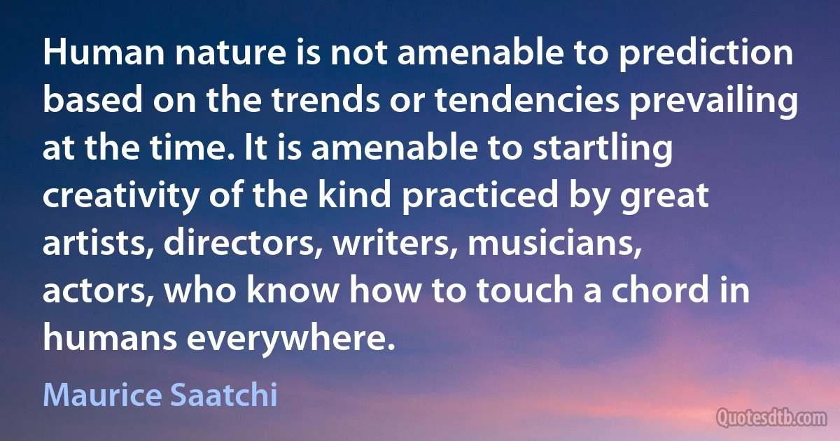 Human nature is not amenable to prediction based on the trends or tendencies prevailing at the time. It is amenable to startling creativity of the kind practiced by great artists, directors, writers, musicians, actors, who know how to touch a chord in humans everywhere. (Maurice Saatchi)