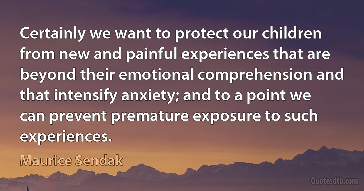 Certainly we want to protect our children from new and painful experiences that are beyond their emotional comprehension and that intensify anxiety; and to a point we can prevent premature exposure to such experiences. (Maurice Sendak)