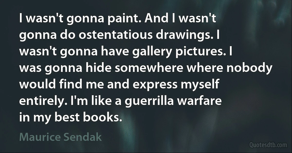 I wasn't gonna paint. And I wasn't gonna do ostentatious drawings. I wasn't gonna have gallery pictures. I was gonna hide somewhere where nobody would find me and express myself entirely. I'm like a guerrilla warfare in my best books. (Maurice Sendak)