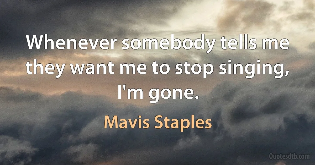 Whenever somebody tells me they want me to stop singing, I'm gone. (Mavis Staples)