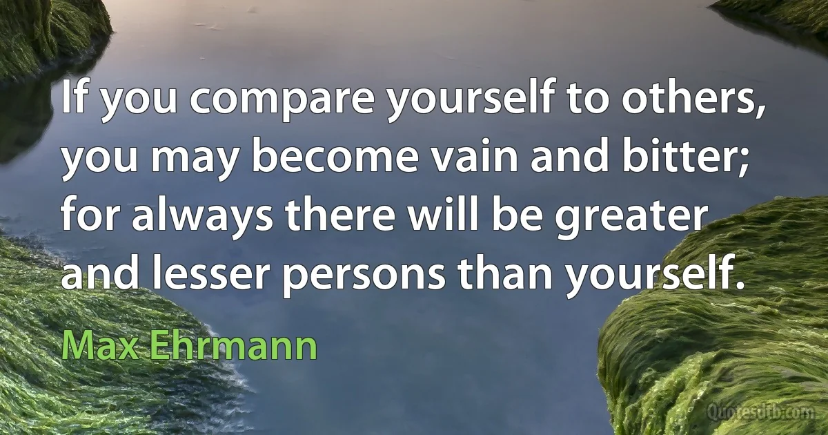 If you compare yourself to others, you may become vain and bitter; for always there will be greater and lesser persons than yourself. (Max Ehrmann)