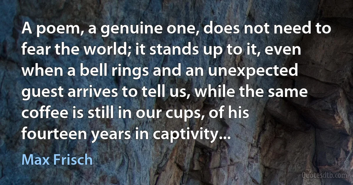 A poem, a genuine one, does not need to fear the world; it stands up to it, even when a bell rings and an unexpected guest arrives to tell us, while the same coffee is still in our cups, of his fourteen years in captivity... (Max Frisch)