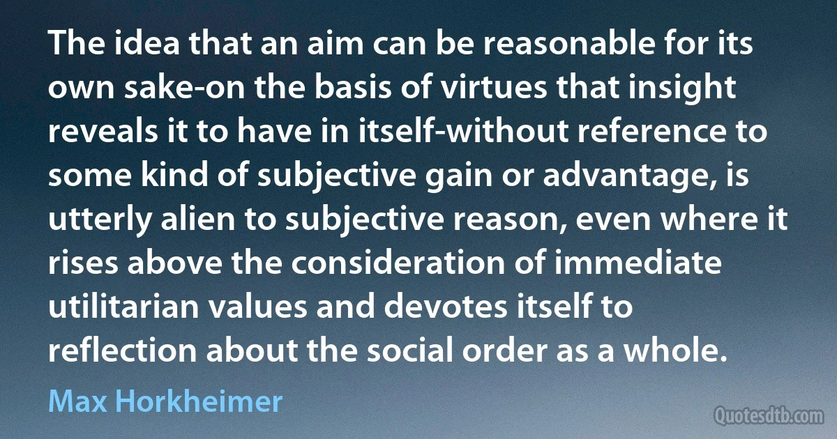 The idea that an aim can be reasonable for its own sake-on the basis of virtues that insight reveals it to have in itself-without reference to some kind of subjective gain or advantage, is utterly alien to subjective reason, even where it rises above the consideration of immediate utilitarian values and devotes itself to reflection about the social order as a whole. (Max Horkheimer)