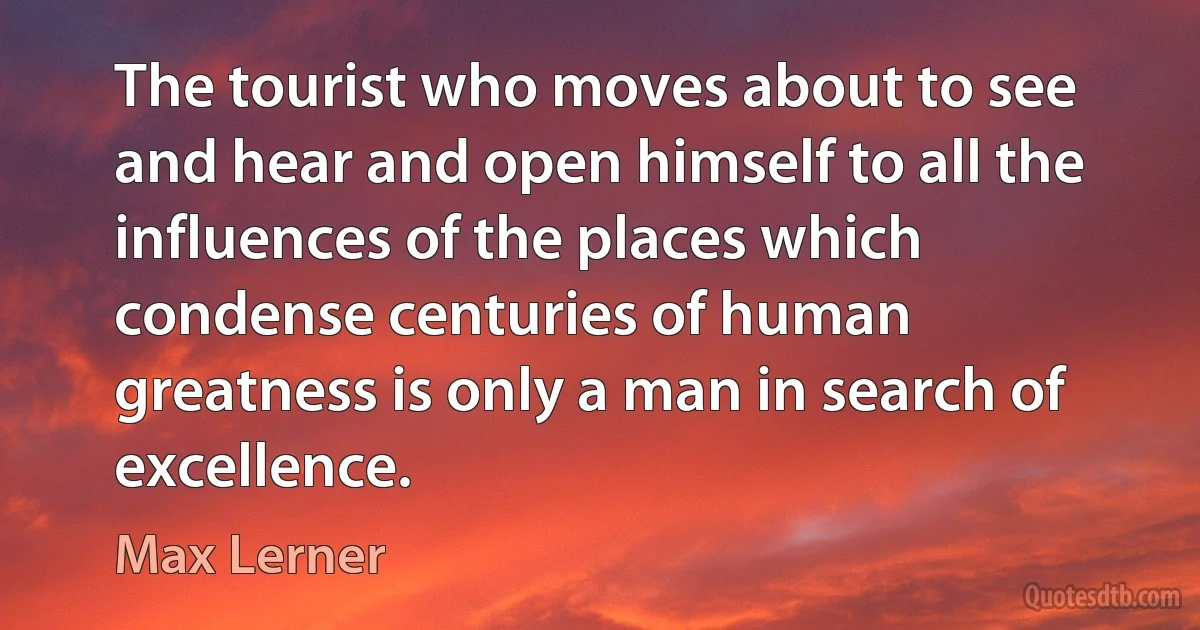 The tourist who moves about to see and hear and open himself to all the influences of the places which condense centuries of human greatness is only a man in search of excellence. (Max Lerner)