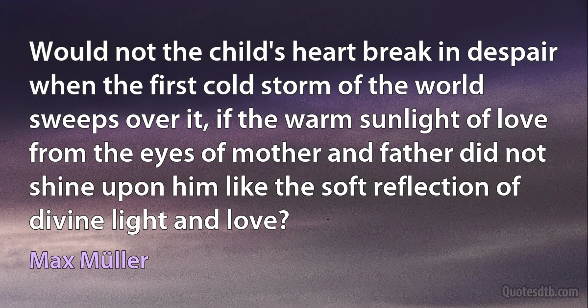 Would not the child's heart break in despair when the first cold storm of the world sweeps over it, if the warm sunlight of love from the eyes of mother and father did not shine upon him like the soft reflection of divine light and love? (Max Müller)