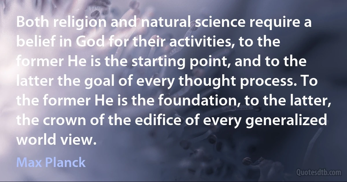 Both religion and natural science require a belief in God for their activities, to the former He is the starting point, and to the latter the goal of every thought process. To the former He is the foundation, to the latter, the crown of the edifice of every generalized world view. (Max Planck)