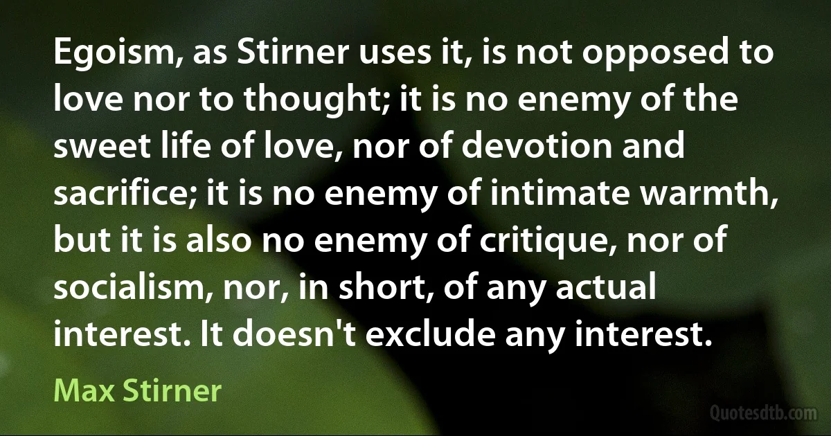 Egoism, as Stirner uses it, is not opposed to love nor to thought; it is no enemy of the sweet life of love, nor of devotion and sacrifice; it is no enemy of intimate warmth, but it is also no enemy of critique, nor of socialism, nor, in short, of any actual interest. It doesn't exclude any interest. (Max Stirner)