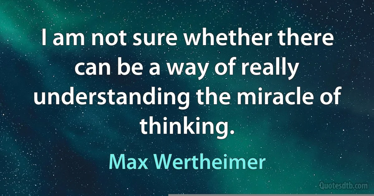 I am not sure whether there can be a way of really understanding the miracle of thinking. (Max Wertheimer)