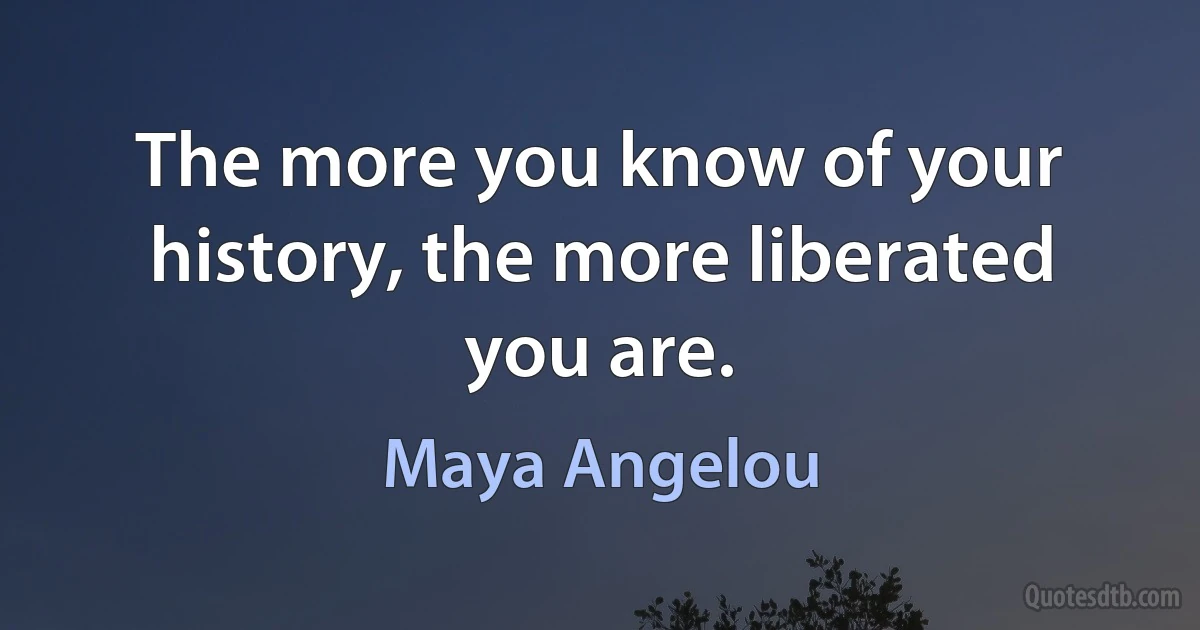 The more you know of your history, the more liberated you are. (Maya Angelou)