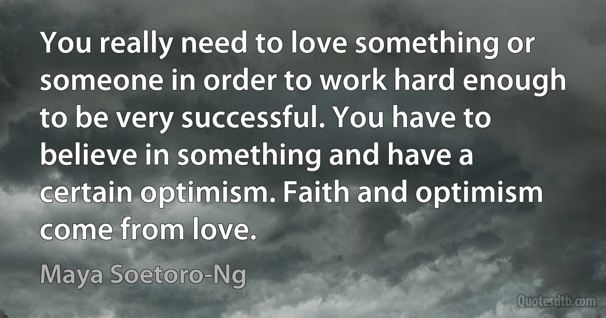 You really need to love something or someone in order to work hard enough to be very successful. You have to believe in something and have a certain optimism. Faith and optimism come from love. (Maya Soetoro-Ng)