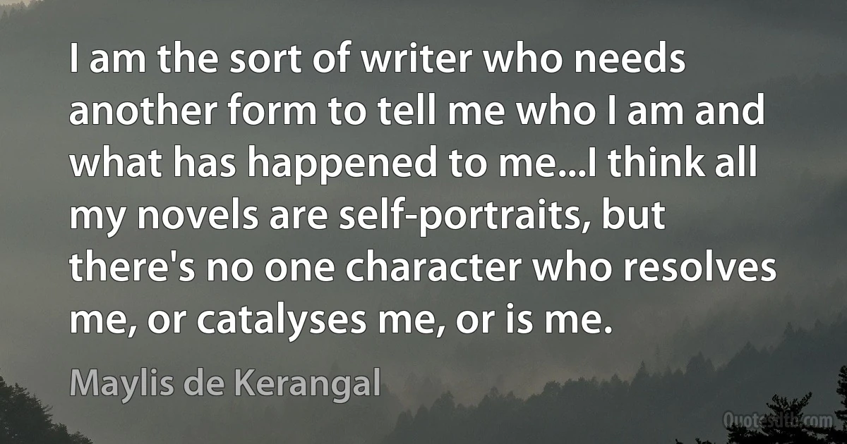 I am the sort of writer who needs another form to tell me who I am and what has happened to me...I think all my novels are self-portraits, but there's no one character who resolves me, or catalyses me, or is me. (Maylis de Kerangal)