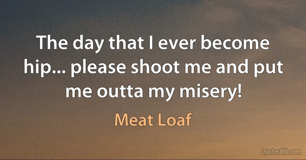 The day that I ever become hip... please shoot me and put me outta my misery! (Meat Loaf)