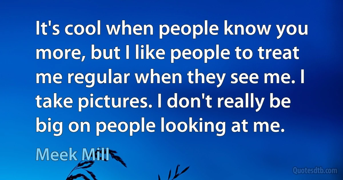 It's cool when people know you more, but I like people to treat me regular when they see me. I take pictures. I don't really be big on people looking at me. (Meek Mill)