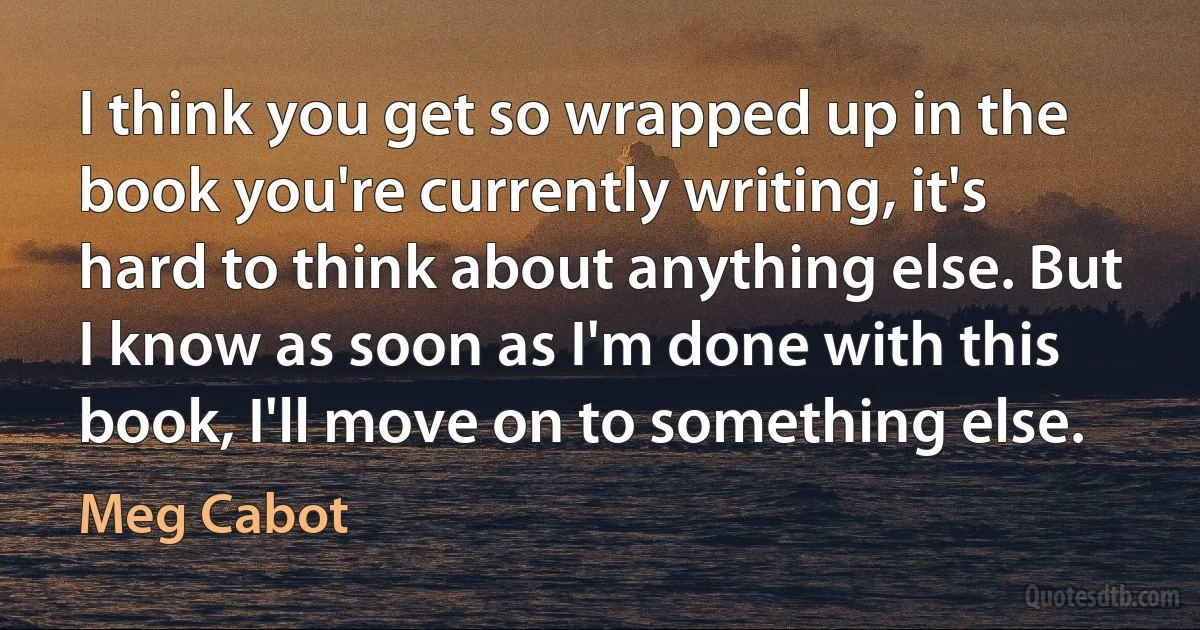 I think you get so wrapped up in the book you're currently writing, it's hard to think about anything else. But I know as soon as I'm done with this book, I'll move on to something else. (Meg Cabot)