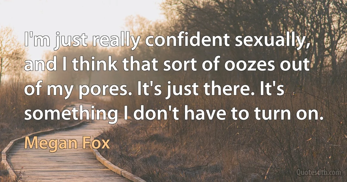 I'm just really confident sexually, and I think that sort of oozes out of my pores. It's just there. It's something I don't have to turn on. (Megan Fox)