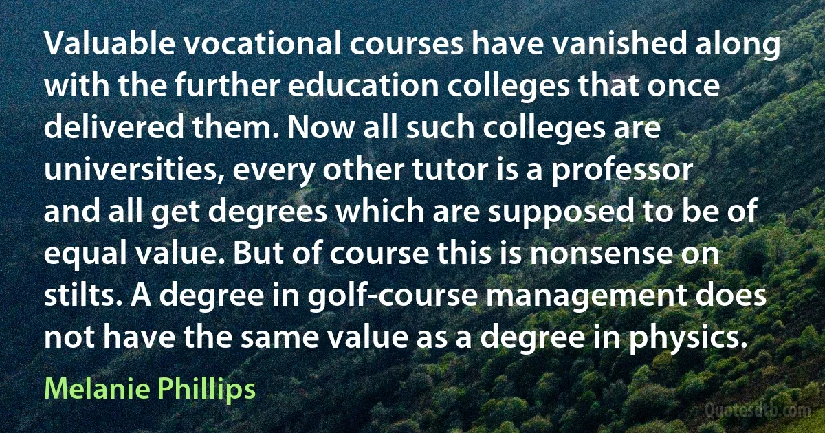 Valuable vocational courses have vanished along with the further education colleges that once delivered them. Now all such colleges are universities, every other tutor is a professor and all get degrees which are supposed to be of equal value. But of course this is nonsense on stilts. A degree in golf-course management does not have the same value as a degree in physics. (Melanie Phillips)