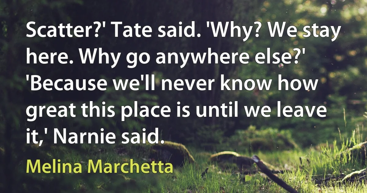 Scatter?' Tate said. 'Why? We stay here. Why go anywhere else?' 'Because we'll never know how great this place is until we leave it,' Narnie said. (Melina Marchetta)