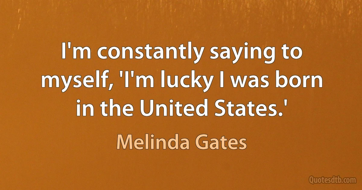 I'm constantly saying to myself, 'I'm lucky I was born in the United States.' (Melinda Gates)