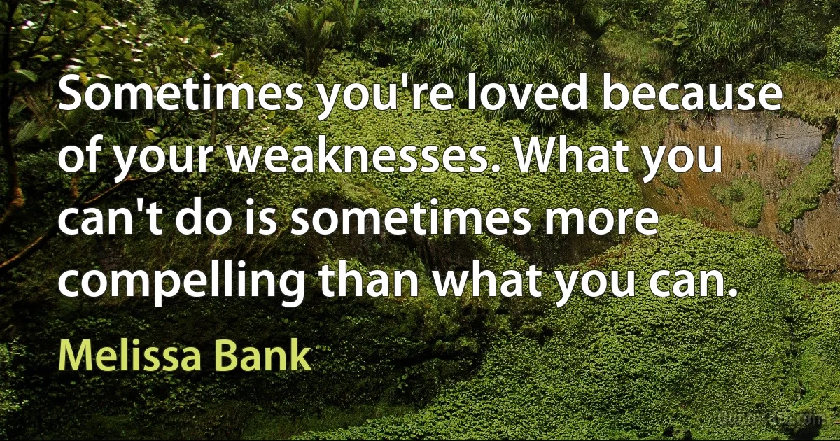 Sometimes you're loved because of your weaknesses. What you can't do is sometimes more compelling than what you can. (Melissa Bank)