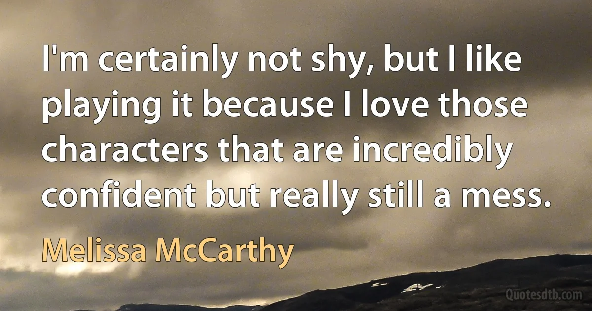 I'm certainly not shy, but I like playing it because I love those characters that are incredibly confident but really still a mess. (Melissa McCarthy)