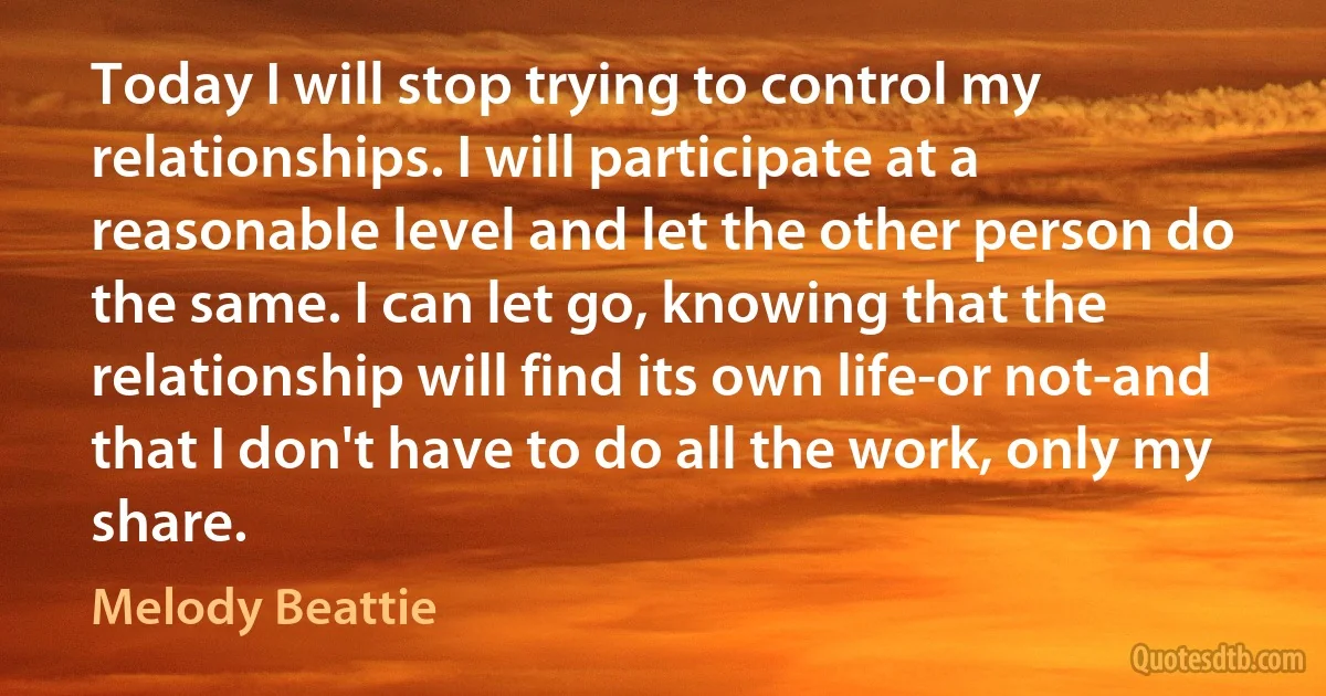 Today I will stop trying to control my relationships. I will participate at a reasonable level and let the other person do the same. I can let go, knowing that the relationship will find its own life-or not-and that I don't have to do all the work, only my share. (Melody Beattie)