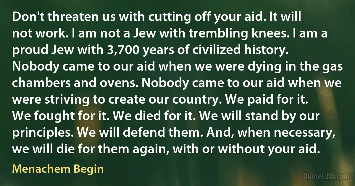 Don't threaten us with cutting off your aid. It will not work. I am not a Jew with trembling knees. I am a proud Jew with 3,700 years of civilized history. Nobody came to our aid when we were dying in the gas chambers and ovens. Nobody came to our aid when we were striving to create our country. We paid for it. We fought for it. We died for it. We will stand by our principles. We will defend them. And, when necessary, we will die for them again, with or without your aid. (Menachem Begin)