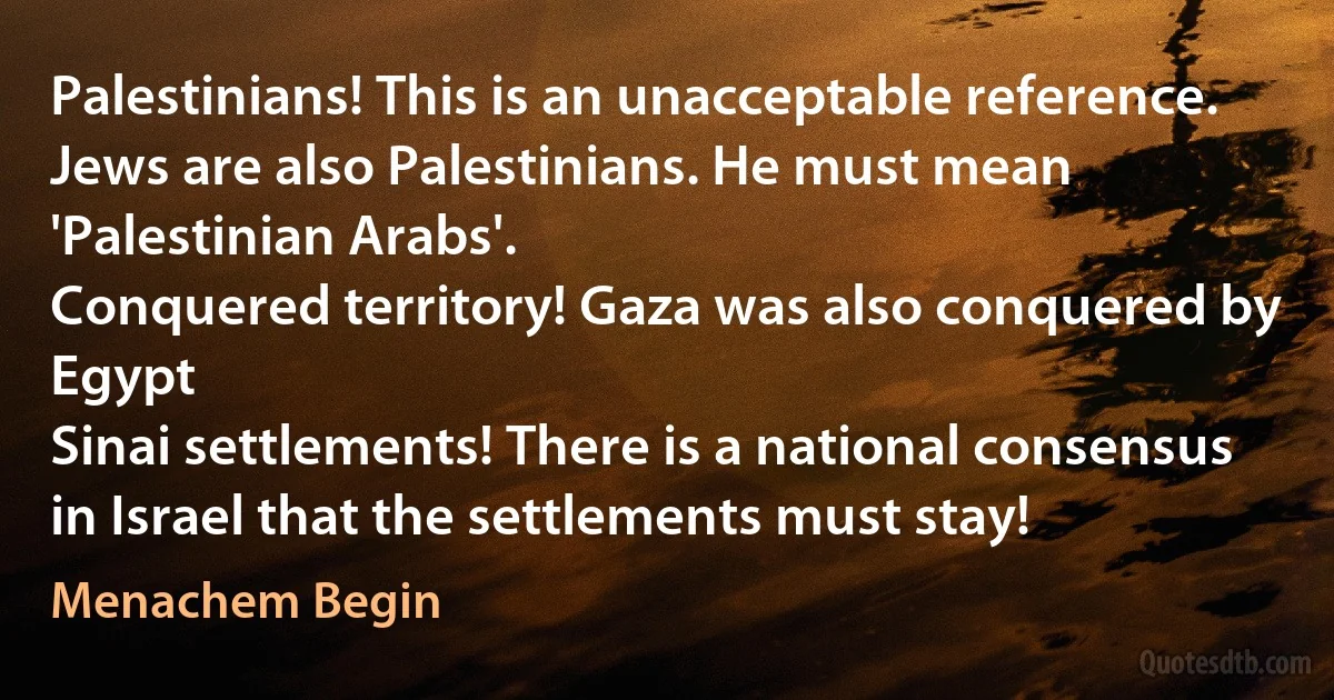 Palestinians! This is an unacceptable reference. Jews are also Palestinians. He must mean 'Palestinian Arabs'.
Conquered territory! Gaza was also conquered by Egypt
Sinai settlements! There is a national consensus in Israel that the settlements must stay! (Menachem Begin)