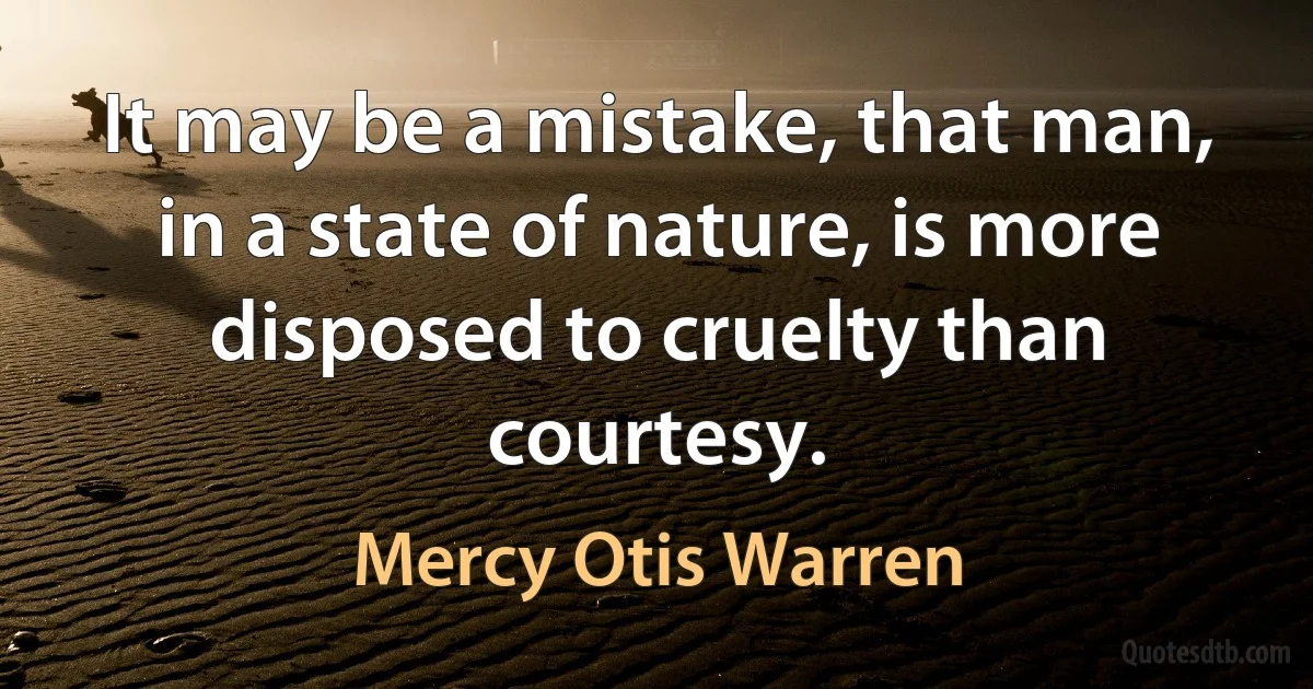 It may be a mistake, that man, in a state of nature, is more disposed to cruelty than courtesy. (Mercy Otis Warren)