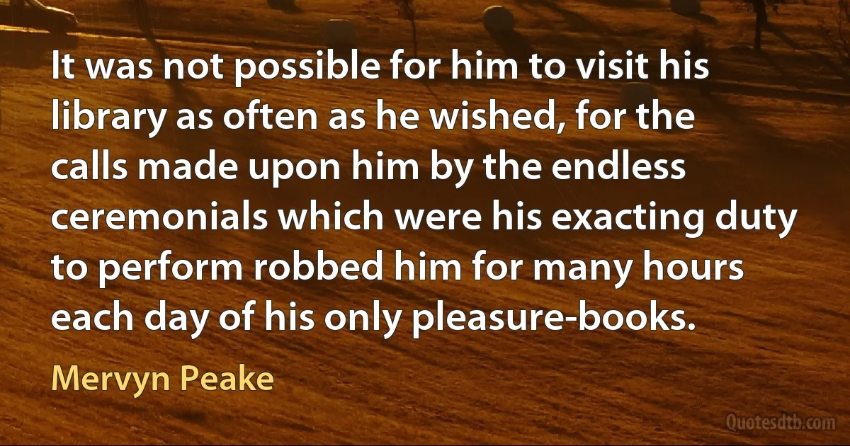 It was not possible for him to visit his library as often as he wished, for the calls made upon him by the endless ceremonials which were his exacting duty to perform robbed him for many hours each day of his only pleasure-books. (Mervyn Peake)