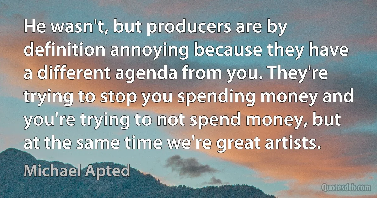 He wasn't, but producers are by definition annoying because they have a different agenda from you. They're trying to stop you spending money and you're trying to not spend money, but at the same time we're great artists. (Michael Apted)