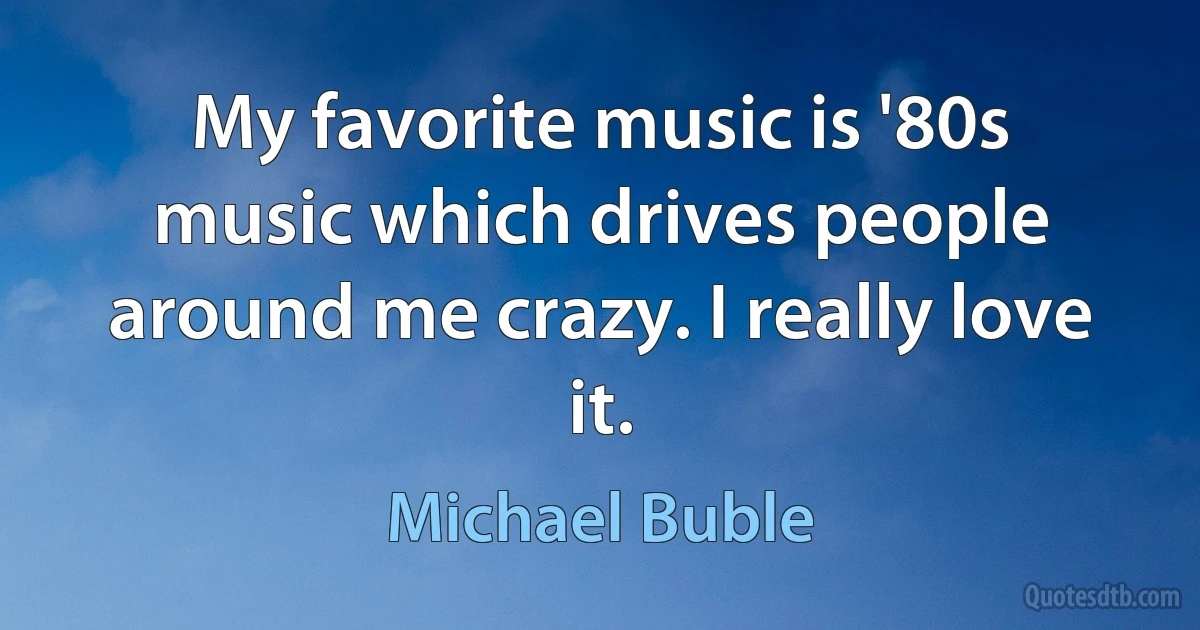 My favorite music is '80s music which drives people around me crazy. I really love it. (Michael Buble)