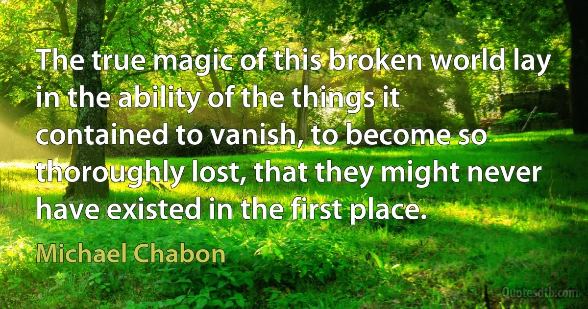 The true magic of this broken world lay in the ability of the things it contained to vanish, to become so thoroughly lost, that they might never have existed in the first place. (Michael Chabon)