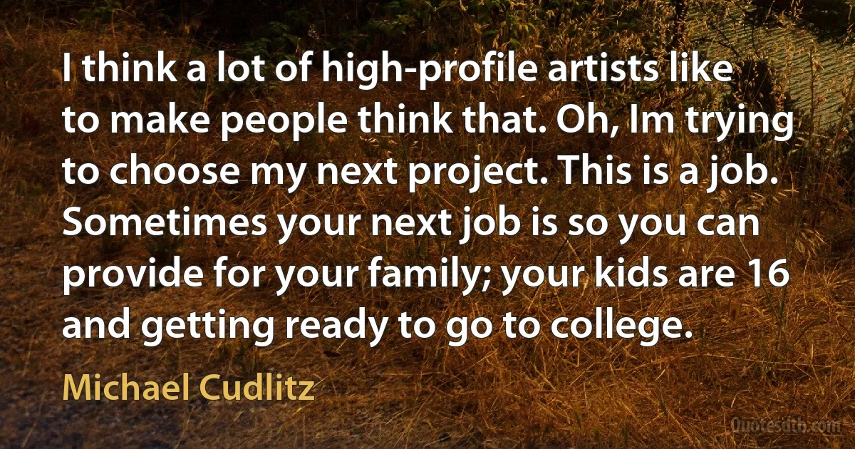 I think a lot of high-profile artists like to make people think that. Oh, Im trying to choose my next project. This is a job. Sometimes your next job is so you can provide for your family; your kids are 16 and getting ready to go to college. (Michael Cudlitz)