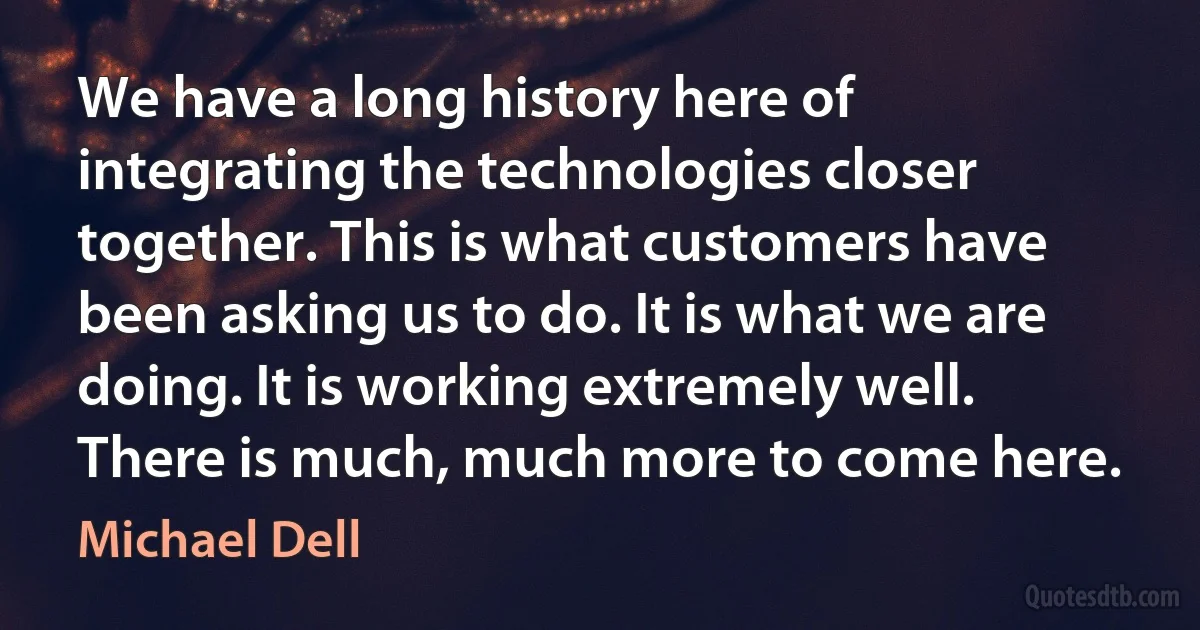 We have a long history here of integrating the technologies closer together. This is what customers have been asking us to do. It is what we are doing. It is working extremely well. There is much, much more to come here. (Michael Dell)