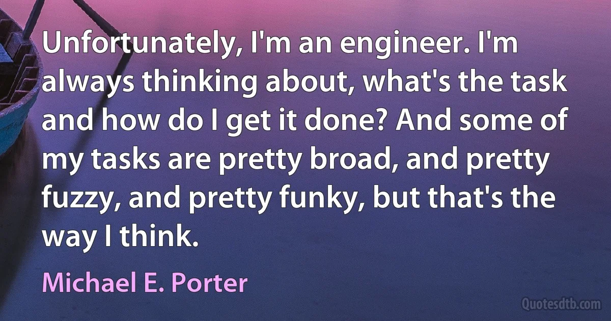 Unfortunately, I'm an engineer. I'm always thinking about, what's the task and how do I get it done? And some of my tasks are pretty broad, and pretty fuzzy, and pretty funky, but that's the way I think. (Michael E. Porter)